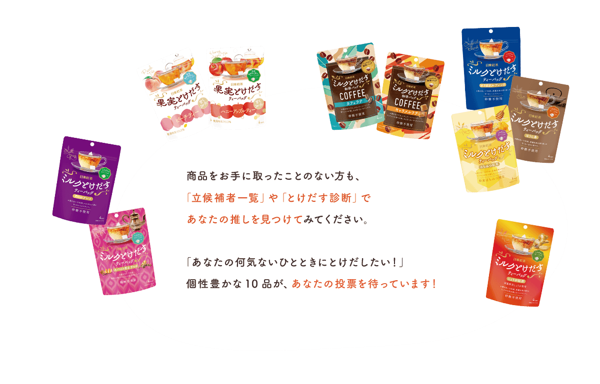 商品をお手に取ったことのない方も、「立候補者一覧」や「とけだす診断」であなたの推しを見つけてみてください。「あなたの何気ないひとときにとけだしたい！」個性豊かな10品が、あなたの投票を待っています！